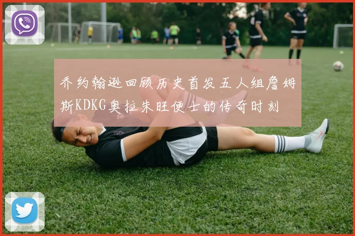 乔约翰逊回顾历史首发五人组詹姆斯KDKG奥拉朱旺便士的传奇时刻