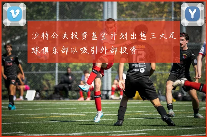 沙特公共投资基金计划出售三大足球俱乐部以吸引外部投资