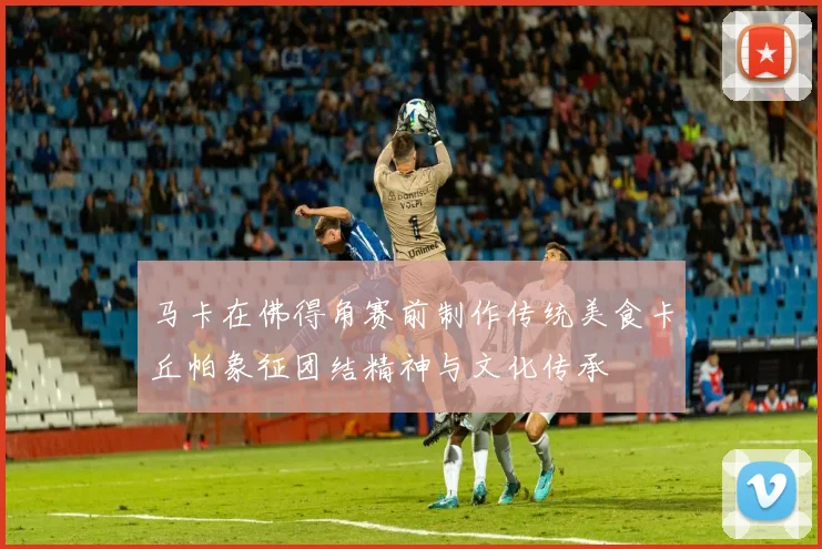 马卡在佛得角赛前制作传统美食卡丘帕象征团结精神与文化传承