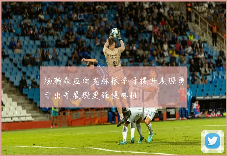 杨瀚森应向克林根学习提升表现勇于出手展现更强侵略性