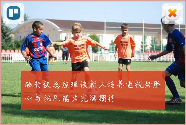 独行侠总经理谈新人培养重视好胜心与抗压能力充满期待