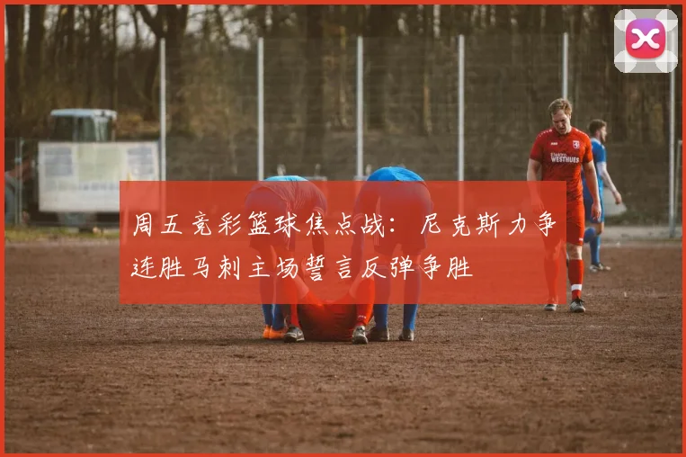 周五竞彩篮球焦点战：尼克斯力争连胜马刺主场誓言反弹争胜
