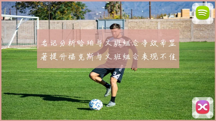 名记分析哈珀与文班组合净效率显著提升福克斯与文班组合表现不佳差距明显