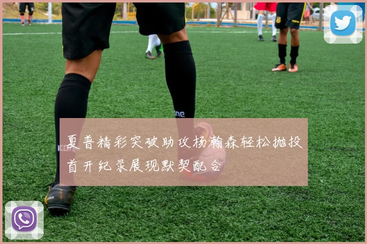 夏普精彩突破助攻杨瀚森轻松抛投首开纪录展现默契配合