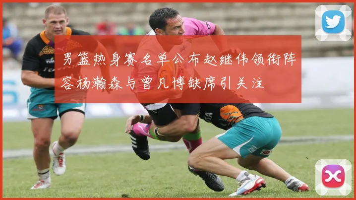 男篮热身赛名单公布赵继伟领衔阵容杨瀚森与曾凡博缺席引关注