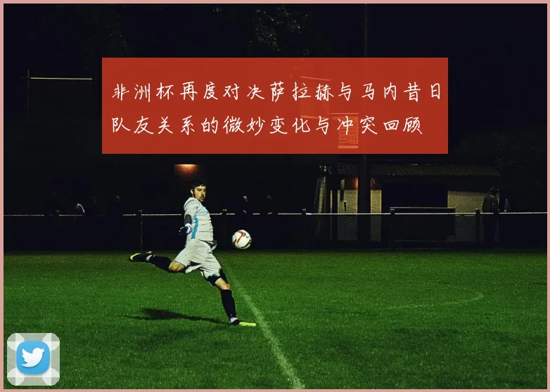 非洲杯再度对决萨拉赫与马内昔日队友关系的微妙变化与冲突回顾