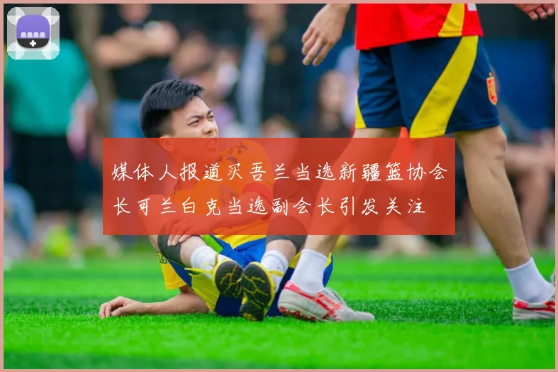媒体人报道买吾兰当选新疆篮协会长可兰白克当选副会长引发关注