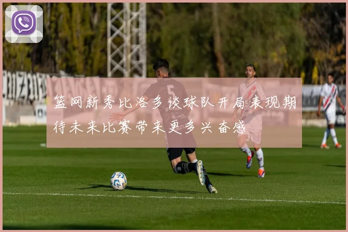 篮网新秀比洛多谈球队开局表现期待未来比赛带来更多兴奋感