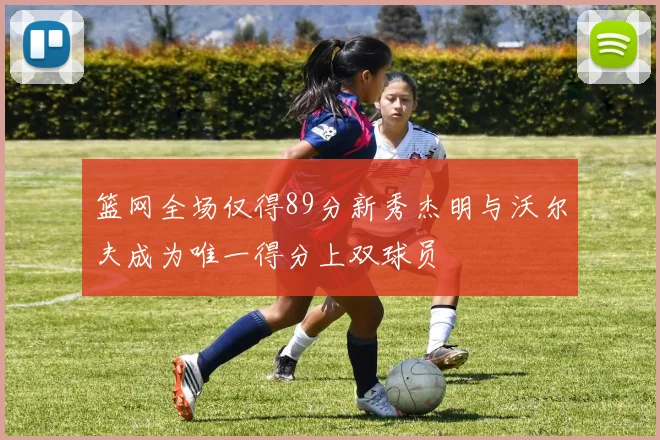 篮网全场仅得89分新秀杰明与沃尔夫成为唯一得分上双球员