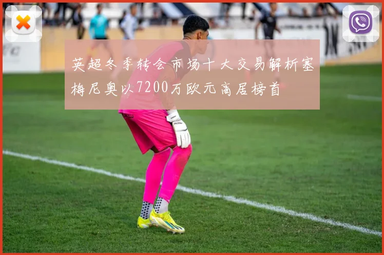 英超冬季转会市场十大交易解析塞梅尼奥以7200万欧元高居榜首