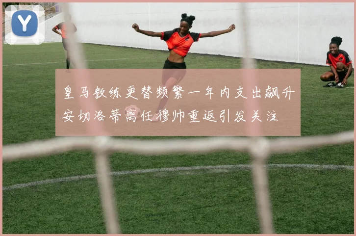 皇马教练更替频繁一年内支出飙升安切洛蒂离任穆帅重返引发关注