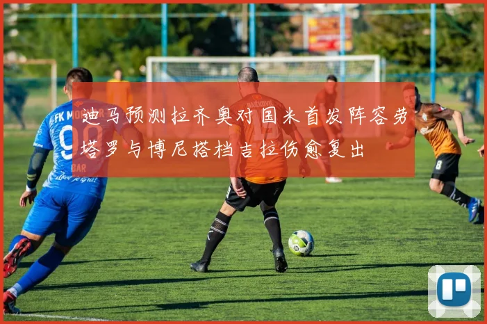 迪马预测拉齐奥对国米首发阵容劳塔罗与博尼搭档吉拉伤愈复出