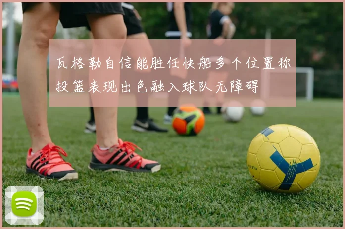 瓦格勒自信能胜任快船多个位置称投篮表现出色融入球队无障碍