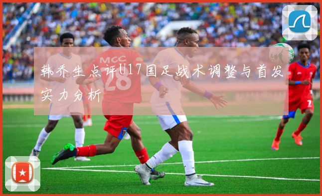 韩乔生点评U17国足战术调整与首发实力分析