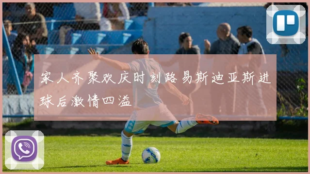 家人齐聚欢庆时刻路易斯迪亚斯进球后激情四溢