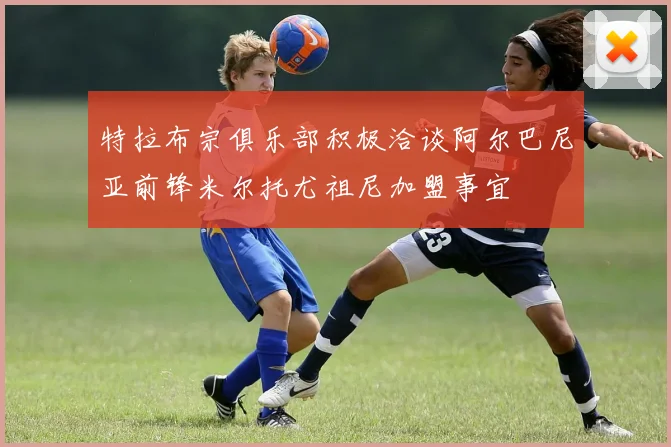 特拉布宗俱乐部积极洽谈阿尔巴尼亚前锋米尔托尤祖尼加盟事宜
